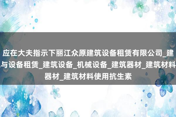应在大夫指示下丽江众原建筑设备租赁有限公司_建筑工程机械与设备租赁_建筑设备_机械设备_建筑器材_建筑材料使用抗生素