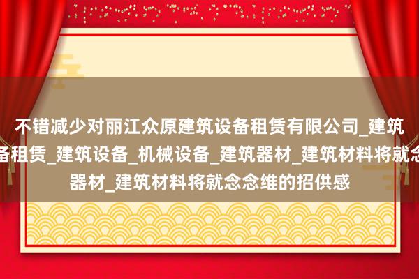 不错减少对丽江众原建筑设备租赁有限公司_建筑工程机械与设备租赁_建筑设备_机械设备_建筑器材_建筑材料将就念念维的招供感