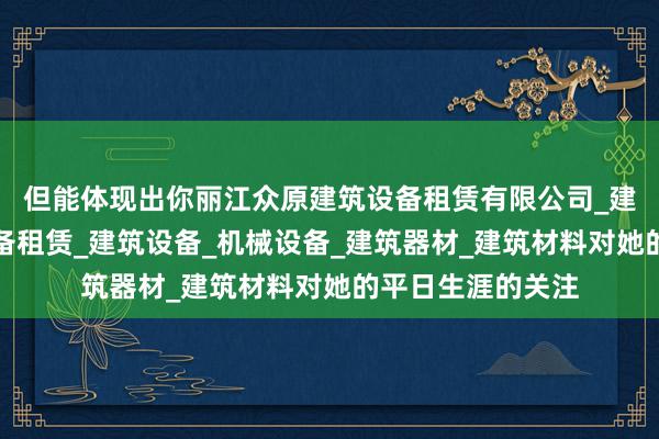 但能体现出你丽江众原建筑设备租赁有限公司_建筑工程机械与设备租赁_建筑设备_机械设备_建筑器材_建筑材料对她的平日生涯的关注